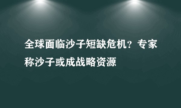 全球面临沙子短缺危机？专家称沙子或成战略资源