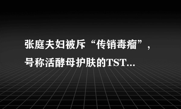张庭夫妇被斥“传销毒瘤”, 号称活酵母护肤的TST, 有多不靠谱？