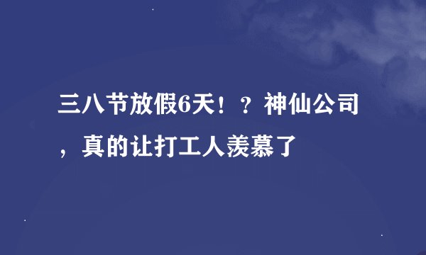 三八节放假6天！？神仙公司，真的让打工人羡慕了