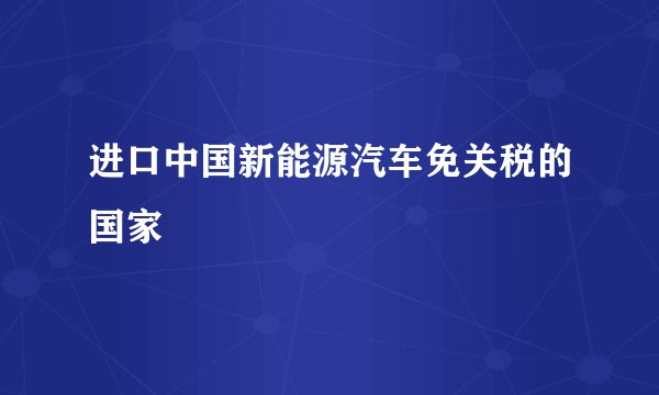 进口中国新能源汽车免关税的国家