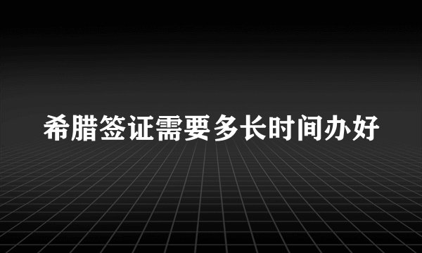 希腊签证需要多长时间办好