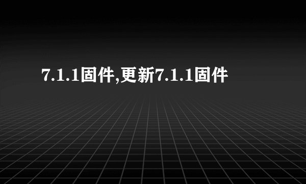 7.1.1固件,更新7.1.1固件