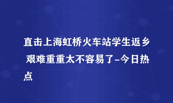 直击上海虹桥火车站学生返乡 艰难重重太不容易了-今日热点