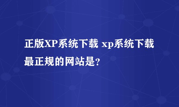 正版XP系统下载 xp系统下载最正规的网站是？