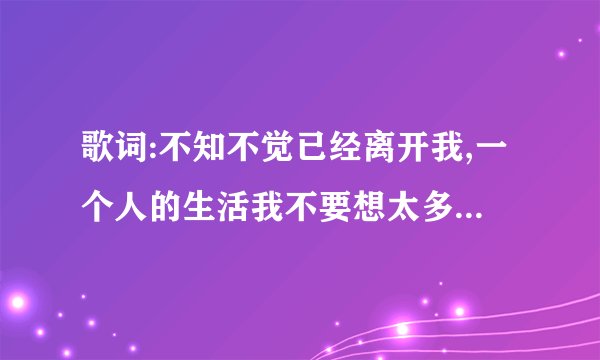 歌词:不知不觉已经离开我,一个人的生活我不要想太多,到底是怎么了,是我...