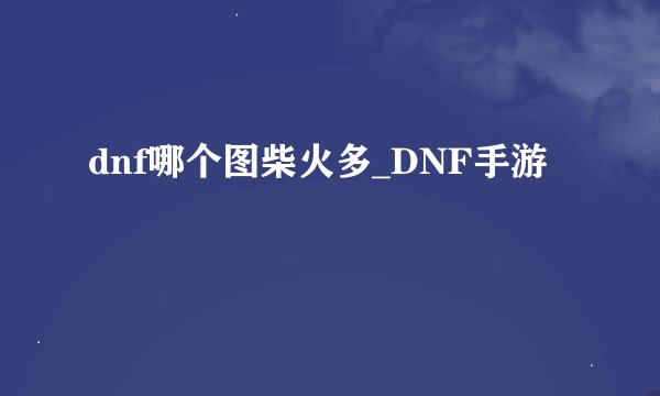 dnf哪个图柴火多_DNF手游