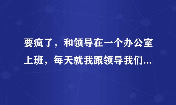 要疯了,和领导在一个办公室上班,每天就我跟领导我们两个人。搞的我都不自在,不知道和领导说什么话?