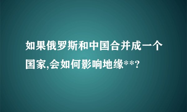 如果俄罗斯和中国合并成一个国家,会如何影响地缘**?