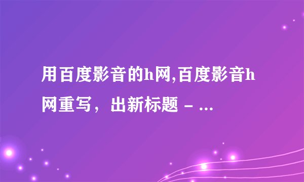 用百度影音的h网,百度影音h网重写，出新标题 - 网络电影管家，看你想看