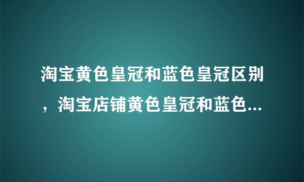 淘宝黄色皇冠和蓝色皇冠区别，淘宝店铺黄色皇冠和蓝色皇冠哪个好