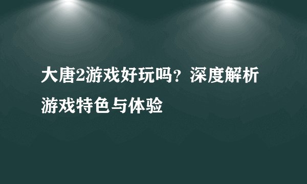 大唐2游戏好玩吗？深度解析游戏特色与体验