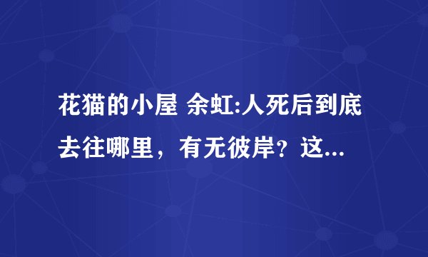 花猫的小屋 余虹:人死后到底去往哪里，有无彼岸？这是一个无解的终极问题吗？