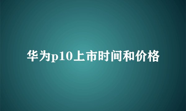 华为p10上市时间和价格