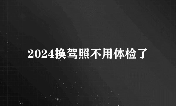 2024换驾照不用体检了