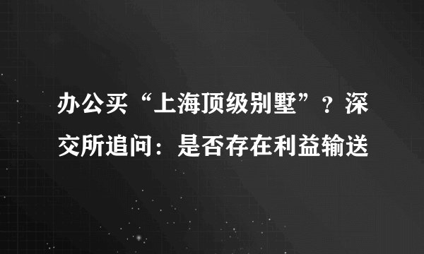 办公买“上海顶级别墅”？深交所追问：是否存在利益输送