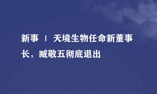 新事 ｜ 天境生物任命新董事长，臧敬五彻底退出