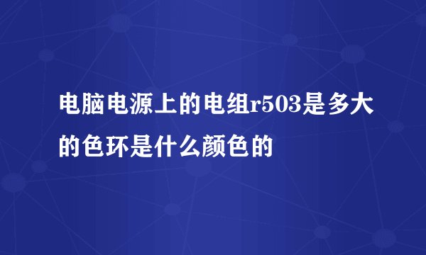 电脑电源上的电组r503是多大的色环是什么颜色的
