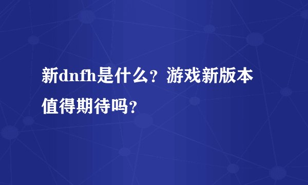 新dnfh是什么？游戏新版本值得期待吗？