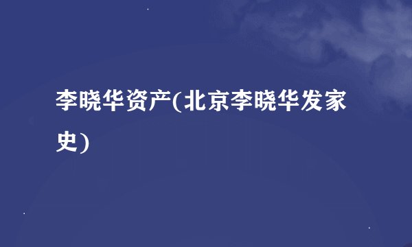 李晓华资产(北京李晓华发家史)