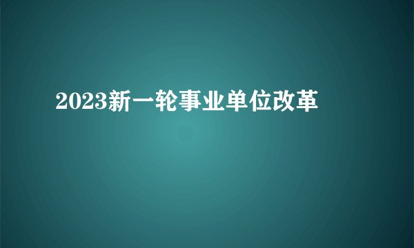 2023新一轮事业单位改革