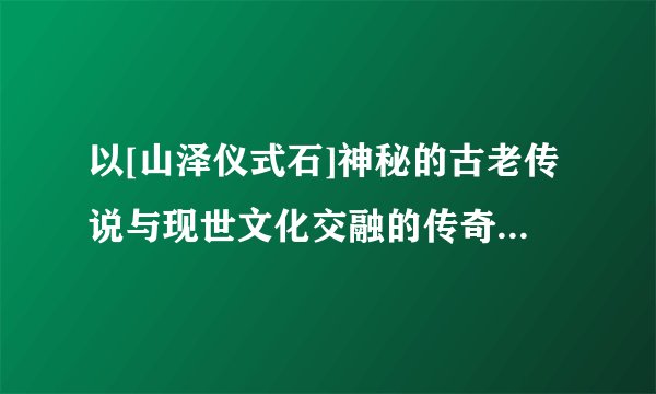 以[山泽仪式石]神秘的古老传说与现世文化交融的传奇石为标题