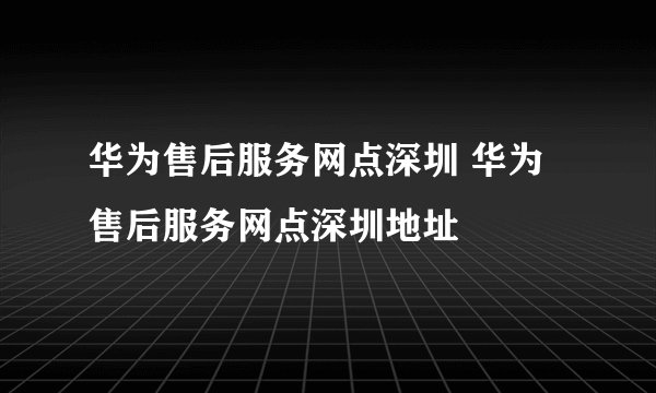 华为售后服务网点深圳 华为售后服务网点深圳地址
