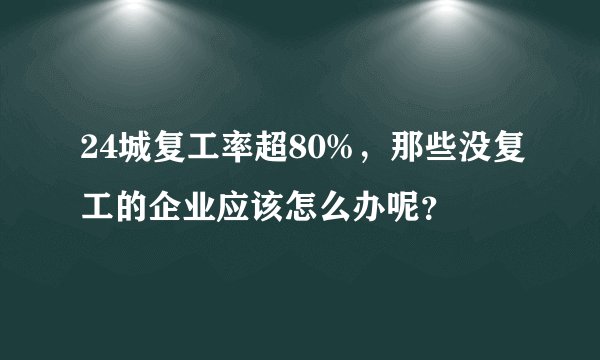 24城复工率超80%，那些没复工的企业应该怎么办呢？