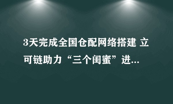 3天完成全国仓配网络搭建 立可链助力“三个闺蜜”进击社交电商业务