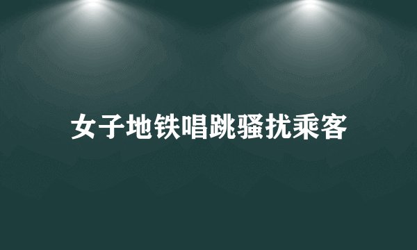 女子地铁唱跳骚扰乘客