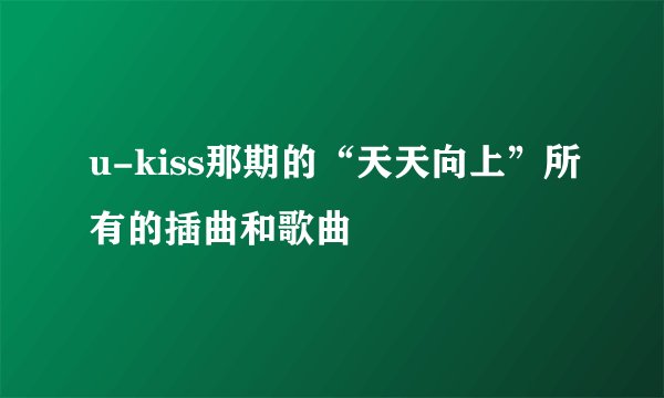 u-kiss那期的“天天向上”所有的插曲和歌曲
