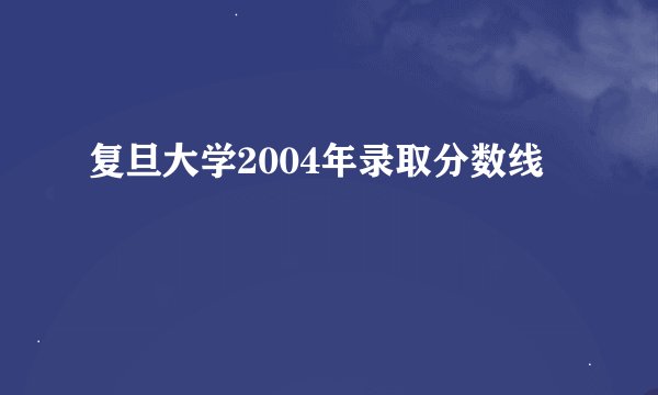 复旦大学2004年录取分数线