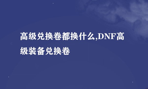 高级兑换卷都换什么,DNF高级装备兑换卷