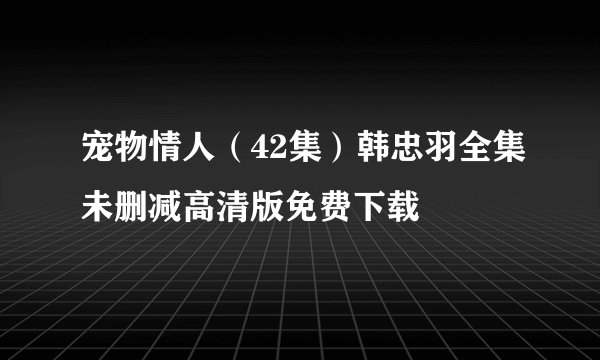 宠物情人（42集）韩忠羽全集未删减高清版免费下载