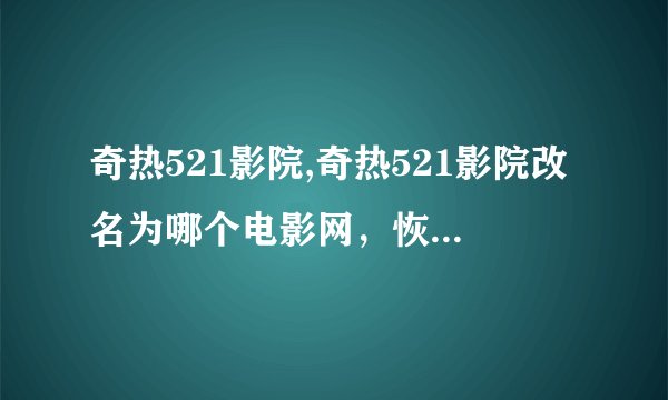 奇热521影院,奇热521影院改名为哪个电影网，恢复看电影！