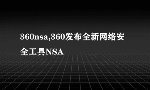 360nsa,360发布全新网络安全工具NSA