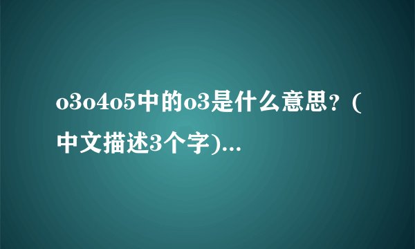 o3o4o5中的o3是什么意思？(中文描述3个字)大伙帮个忙