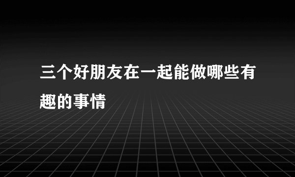 三个好朋友在一起能做哪些有趣的事情