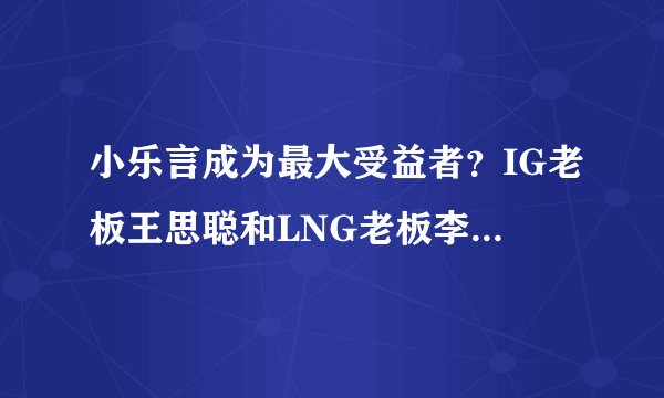 小乐言成为最大受益者？IG老板王思聪和LNG老板李麒麟战火升级