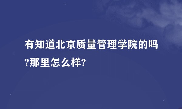 有知道北京质量管理学院的吗?那里怎么样?