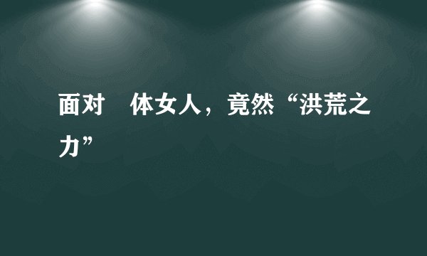 面对祼体女人，竟然“洪荒之力”