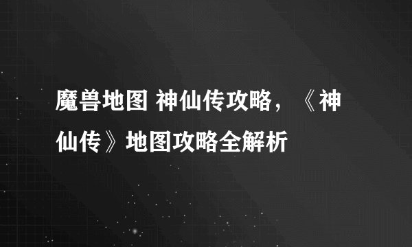 魔兽地图 神仙传攻略，《神仙传》地图攻略全解析