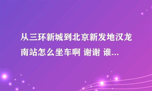 从三环新城到北京新发地汉龙南站怎么坐车啊 谢谢 谁能告诉我一下