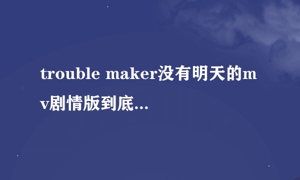 trouble maker没有明天的mv剧情版到底说的是怎么一回事？