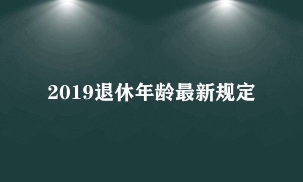 2019退休年龄最新规定