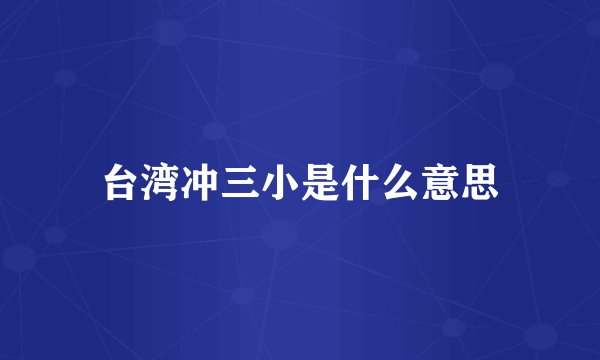 台湾冲三小是什么意思