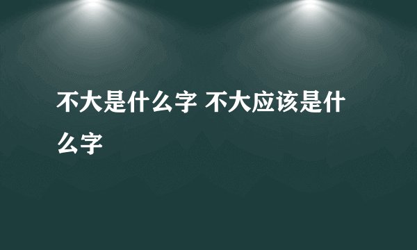 不大是什么字 不大应该是什么字