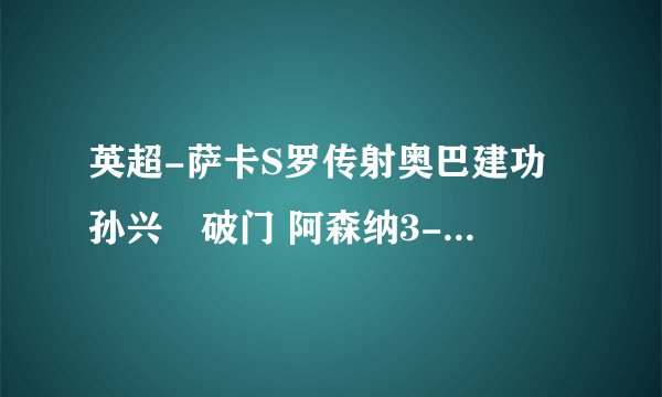 英超-萨卡S罗传射奥巴建功 孙兴慜破门 阿森纳3-1送热刺三连败