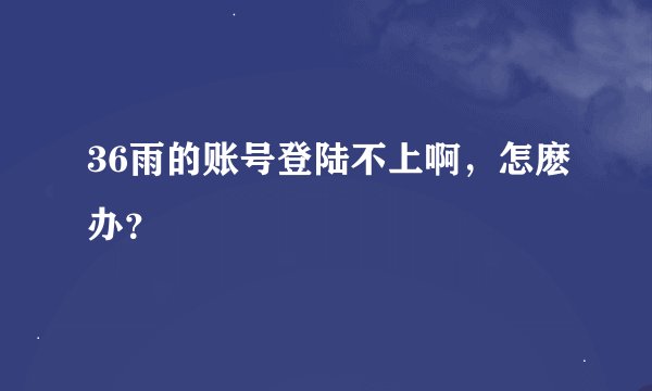 36雨的账号登陆不上啊,怎麽办?
