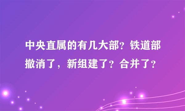 中央直属的有几大部？铁道部撤消了，新组建了？合并了？