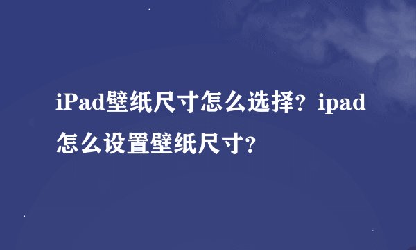iPad壁纸尺寸怎么选择？ipad怎么设置壁纸尺寸？